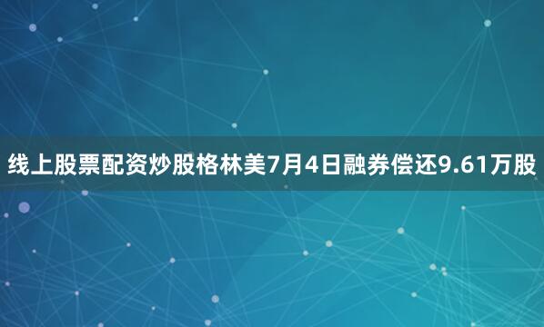 线上股票配资炒股格林美7月4日融券偿还9.61万股