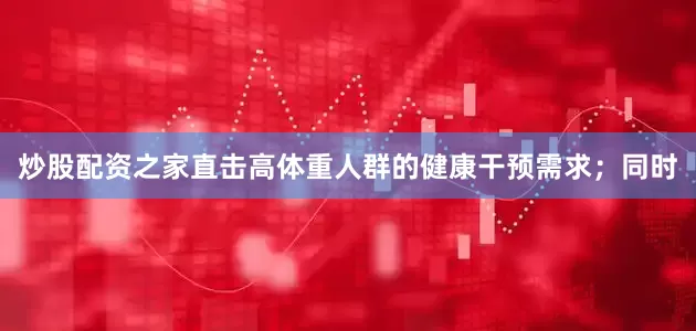 炒股配资之家直击高体重人群的健康干预需求；同时