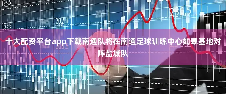 十大配资平台app下载南通队将在南通足球训练中心如皋基地对阵盐城队