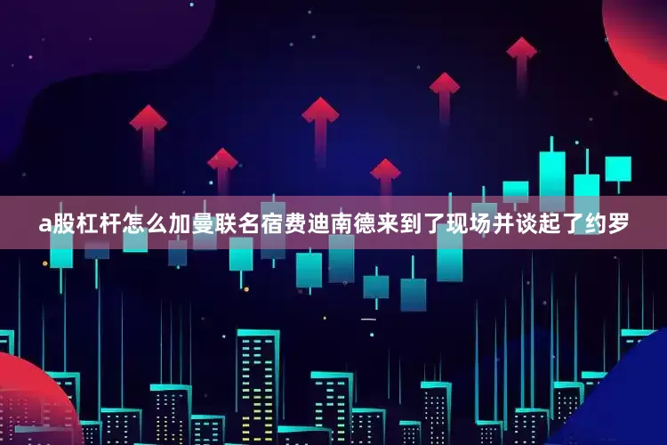a股杠杆怎么加曼联名宿费迪南德来到了现场并谈起了约罗