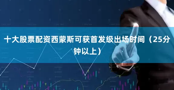 十大股票配资西蒙斯可获首发级出场时间（25分钟以上）