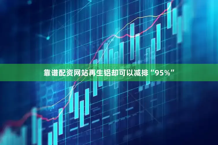 靠谱配资网站再生铝却可以减排“95%”