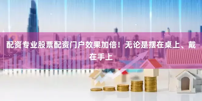 配资专业股票配资门户效果加倍！无论是摆在桌上、戴在手上