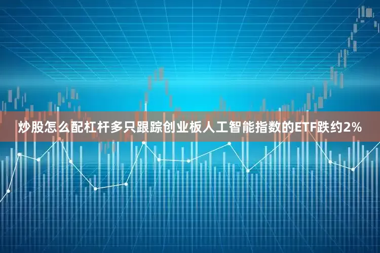 炒股怎么配杠杆多只跟踪创业板人工智能指数的ETF跌约2%